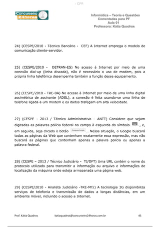 Informática – Teoria e Questões
Comentadas para PF
Aula 01
Professora: Kátia Quadros
24) (CESPE/2010 - Técnico Bancário - CEF) A Internet emprega o modelo de
comunicação cliente-servidor.
25) (CESPE/2010 - DETRAN-ES) No acesso à Internet por meio de uma
conexão dial-up (linha discada), não é necessário o uso de modem, pois a
própria linha telefônica desempenha também a função desse equipamento.
26) (CESPE/2010 - TRE-BA) No acesso à Internet por meio de uma linha digital
assimétrica de assinante (ADSL), a conexão é feita usando-se uma linha de
telefone ligada a um modem e os dados trafegam em alta velocidade.
27) (CESPE – 2013 / Técnico Administrativo – ANTT) Considere que sejam
digitadas as palavras polícia federal no campo à esquerda do símbolo , e,
em seguida, seja clicado o botão . Nessa situação, o Google buscará
todas as páginas da Web que contenham exatamente essa expressão, mas não
buscará as páginas que contenham apenas a palavra polícia ou apenas a
palavra federal.
28) (CESPE – 2013 / Técnico Judiciário - TJ/DFT) Uma URL contém o nome do
protocolo utilizado para transmitir a informação ou arquivo e informações de
localização da máquina onde esteja armazenada uma página web.
29) (CESPE/2010 - Analista Judiciário -TRE-MT/) A tecnologia 3G disponibiliza
serviços de telefonia e transmissão de dados a longas distâncias, em um
ambiente móvel, incluindo o acesso a Internet.
Prof. Kátia Quadros katiaquadros@concurseiro24horas.com.br 45
- CPF:
 