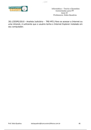 Informática – Teoria e Questões
Comentadas para PF
Aula 01
Professora: Kátia Quadros
30) (CESPE/2010 - Analista Judiciário - TRE-MT/) Para se acessar a Internet ou
uma intranet, é suficiente que o usuário tenha o Internet Explorer instalado em
seu computador.
Prof. Kátia Quadros katiaquadros@concurseiro24horas.com.br 46
- CPF:
Powered by TCPDF (www.tcpdf.org)
 