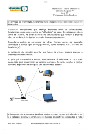 Informática – Teoria e Questões
Comentadas para PF
Aula 01
Professora: Kátia Quadros
de entrega da informação. Falaremos mais a respeito desse conceito no assunto
Protocolos.
Roteador: equipamento que interliga diferentes redes de computadores,
funcionando como uma espécie de “alfândega” da rede. Os roteadores são a
alma da Internet. As diversas redes de computadores que formam a Internet
são, na verdade, interligadas por meio desses equipamentos.
Roteadores podem se apresentar de várias formas, como, por exemplo,
associados a outros tipos de equipamentos, como modems ADSL (usados em
banda larga).
A existência do roteador permite que todos os micros possam acessar a
Internet simultaneamente.
A principal característica desses equipamentos é selecionar a rota mais
apropriada para encaminhar os pacotes recebidos. Ou seja, escolher o melhor
caminho disponível na rede para um determinado destino.
A imagem mostra uma rede Wireless, onde o modem recebe o sinal da internet
e o roteador distribui o sinal para os diversos dispositivos conectados a rede.
Prof. Kátia Quadros katiaquadros@concurseiro24horas.com.br 5
- CPF:
 