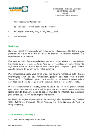 Informática – Teoria e Questões
Comentadas para PF
Aula 01
Professora: Kátia Quadros
• Tem cobertura internacional
• São conhecidos como backbone da Internet
• Empresas: Embratel, MCI, Sprint, AT&T, Cable
• and Wireless
Backbone
Backbone significa “espinha dorsal” e é o termo utilizado para identificar a rede
principal pela qual os dados de todos os clientes da Internet passam. É a
espinha dorsal da Internet.
Esta rede também é a responsável por enviar e receber dados entre as cidades
brasileiras ou para países de fora. Para que a velocidade de transmissão não
seja lenta, o Backbone utiliza o sistema “dividir para conquistar”, pois divide a
grande espinha dorsal em várias redes menores.
Para simplificar, quando você envia um e-mail ou uma mensagem pelo MSN, as
informações saem do seu computador, passam pela rede local e depois
“desaguam” no Backbone. Assim que o destino da mensagem é encontrado, a
rede local recebe os dados para então repassar para o computador correto.
Para entender melhor o conceito, pense no Backbone como uma grande estrada
que possui diversas entradas e saídas para outras cidades (redes menores).
Nesta estrada trafegam todos os dados enviados na Internet, que procuram
pela cidade certa a fim de entregar a mensagem.
No Brasil, as empresas prestadoras deste serviço são: BrasilTelecom, Telecom
Itália, Telefônica, Embratel, Global Crossing e a Rede Nacional de Ensino e
Pesquisa (RNP).
ISPs de Nível(Camada) 2
• Tem alcance regional ou nacional
Prof. Kátia Quadros katiaquadros@concurseiro24horas.com.br 8
- CPF:
 