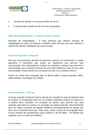 Informática – Teoria e Questões
Comentadas para PF
Aula 01
Professora: Kátia Quadros
• Conecta-se apenas a uns poucos ISPs de nível 1
• É denominado cliente de ISP de nível 1(provedor)
ISPs de Nível(Camada) 3: Rede de último acesso.
Provedor de Hospedagem - É uma empresa que oferece serviços de
hospedagem de sites na Internet e também pode oferecer aos seus clientes o
registro de domínio agregado aos seus serviços.
Como se conectar a Internet
Para nos comunicarmos através da Internet é preciso um computador e nestes
aparelhos é necessário que exista um dispositivo que permita esta
comunicação. Nos computadores antigos era utilizado o modem que permitia a
comunicação com a Internet através de uma linha telefônica. Hoje em dia, esta
comunicação é feita através de uma placa de rede e um modem externo.
Dentre os meios mais utilizados aqui no Brasil estão o acesso discado, ADSL,
Cable Modem, Tecnologia 3G e Rádio.
Acesso Discado – Dial up
O acesso discado à Internet ocorre através da conexão da rede de telefonia fixa
do usuário. O computador deve ter um modem instalado (interno ou externo) e
o usuário deve contratar um provedor de acesso (que permite que essa
conexão seja feita) ou utilizar um provedor de acesso gratuito. Adicionalmente
deve ser pago os pulsos da ligação telefônica correspondentes ao tempo que
ficar com a conexão ativa que, neste caso, custa o preço de uma ligação local.
A taxa máxima de transferência nesse sistema é de 56 Kbps – 56 Kilobits por
segundo, que é o limite do modem).
Prof. Kátia Quadros katiaquadros@concurseiro24horas.com.br 9
- CPF:
 