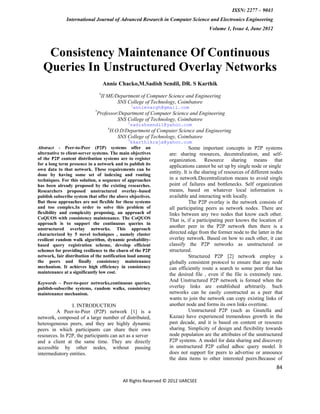 ISSN: 2277 – 9043
              International Journal of Advanced Research in Computer Science and Electronics Engineering
                                                                                     Volume 1, Issue 4, June 2012



   Consistency Maintenance Of Continuous
  Queries In Unstructured Overlay Networks
                                    Annie Chacko,M.Sadish Sendil, DR. S Karthik
                                #
                                 II ME/Department of Computer Science and Engineering
                                        SNS College of Technology, Coimbatore
                                                 1
                                                     annievargh@gmail.com
                            *
                             Professor/Department of Computer Science and Engineering
                                      SNS College of Technology, Coimbatore
                                             2
                                              sadishsendil@yahoo.com
                                     #
                                      H.O.D/Department of Computer Science and Engineering
                                         SNS College of Technology, Coimbatore
                                             3
                                                 kkarthikraja@yahoo.com
Abstract - Peer-to-Peer (P2P) systems offer an                            Some important concepts in P2P systems
alternative to client-server systems. The main objectives      are: sharing resources, decentralization, and self-
of the P2P content distribution systems are to register        organization. Resource sharing means that
for a long term presence in a network and to publish its       applications cannot be set up by single node or single
own data to that network. These requirements can be
done by having some set of indexing and routing
                                                               entity. It is the sharing of resources of different nodes
techniques. For this solution, a sequence of approaches        in a network.Decentralization means to avoid single
has been already proposed by the existing researches.          point of failures and bottlenecks. Self organization
Researchers proposed unstructured overlay–based                means, based on whatever local information is
publish subscribe system that offer the above objectives.      available and interacting with locally.
But these approaches are not flexible for these systems                   The P2P overlay is the network consists of
and too complex.In order to solve this problem of              all participating peers as network nodes. There are
flexibility and complexity proposing, an approach of           links between any two nodes that know each other.
CoQUOS with consistency maintenance. The CoQUOS                That is, if a participating peer knows the location of
approach is to support the continuous queries in
unstructured overlay networks. This approach
                                                               another peer in the P2P network then there is a
characterized by 5 novel techniques , namely cluster           directed edge from the former node to the latter in the
resilient random walk algorithm, dynamic probability-          overlay network. Based on how to each other, it can
based query registration scheme, develop efficient             classify the P2P networks as unstructured or
schemes for providing resilience to the churn of the P2P       structured.
network, fair distribution of the notification load among                 Structured P2P [2] network employ a
the peers and finally consistency maintenance                  globally consistent protocol to ensure that any node
mechanism. It achieves high efficiency in consistency          can efficiently route a search to some peer that has
maintenance at a significantly low cost.                       the desired file , even if the file is extremely rare.
Keywords – Peer-to-peer networks,continuous queries,
                                                                  And Unstructured P2P network is formed when the
publish-subscribe systems, random walks, consistency              overlay links are established arbitrarily. Such
maintenance mechanism.                                            networks can be easily constructed as a peer that
                                                                  wants to join the network can copy existing links of
                I. INTRODUCTION                                   another node and forms its own links overtime.
         A Peer-to-Peer (P2P) network [1] is a                             Unstructured P2P (such as Gnutella and
network, composed of a large number of distributed,               Kazaa) have experienced tremendous growth in the
heterogeneous peers, and they are highly dynamic                  past decade, and it is based on content or resource
peers in which participants can share their own                   sharing. Simplicity of design and flexibility towards
resources. In P2P, the participants can act as a server           node population are the attributes of the unstructured
and a client at the same time. They are directly                  P2P systems. A model for data sharing and discovery
accessible by other nodes, without passing                        in unstructured P2P called adhoc query model. It
intermediatory entities.                                          does not support for peers to advertise or announce
                                                                  the data items to other interested peers.Because of
                                                                                                                     84

                                           All Rights Reserved © 2012 IJARCSEE
 