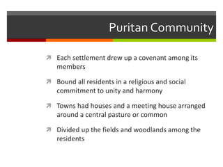 Puritan Community
 Each settlement drew up a covenant among its
members
 Bound all residents in a religious and social
commitment to unity and harmony
 Towns had houses and a meeting house arranged
around a central pasture or common
 Divided up the fields and woodlands among the
residents
 