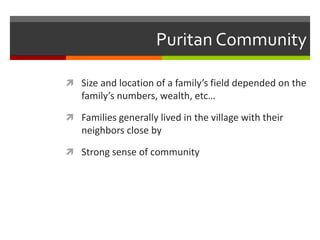 Puritan Community
 Size and location of a family’s field depended on the
family’s numbers, wealth, etc…
 Families generally lived in the village with their
neighbors close by
 Strong sense of community
 