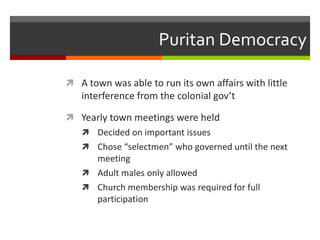 Puritan Democracy
 A town was able to run its own affairs with little
interference from the colonial gov’t
 Yearly town meetings were held
 Decided on important issues
 Chose “selectmen” who governed until the next
meeting
 Adult males only allowed
 Church membership was required for full
participation
 