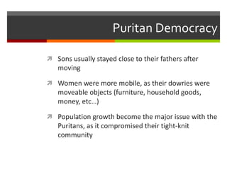 Puritan Democracy
 Sons usually stayed close to their fathers after
moving
 Women were more mobile, as their dowries were
moveable objects (furniture, household goods,
money, etc…)
 Population growth become the major issue with the
Puritans, as it compromised their tight-knit
community
 