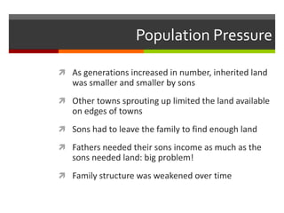 Population Pressure
 As generations increased in number, inherited land
was smaller and smaller by sons
 Other towns sprouting up limited the land available
on edges of towns
 Sons had to leave the family to find enough land
 Fathers needed their sons income as much as the
sons needed land: big problem!
 Family structure was weakened over time
 