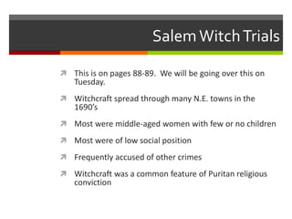 SalemWitchTrials
 This is on pages 88-89. We will be going over this on
Tuesday.
 Witchcraft spread through many N.E. towns in the
1690’s
 Most were middle-aged women with few or no children
 Most were of low social position
 Frequently accused of other crimes
 Witchcraft was a common feature of Puritan religious
conviction
 