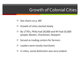 Growth of Colonial Cities
 See charts on p. 89!
 Growth of cities started slowly
 By 1770’s, Philly had 28,000 and NY had 25,000
people; Boston, Charleston, Newport
 Served as trading centers for farmers
 Leaders were mostly merchants
 In cities, social distinction was very evident
 