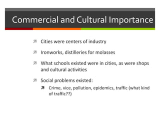 Commercial and Cultural Importance
 Cities were centers of industry
 Ironworks, distilleries for molasses
 What schools existed were in cities, as were shops
and cultural activities
 Social problems existed:
 Crime, vice, pollution, epidemics, traffic (what kind
of traffic??)
 