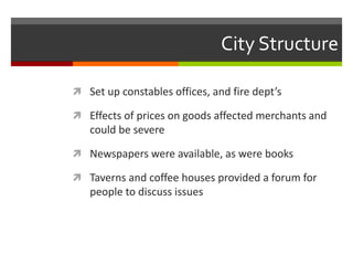 City Structure
 Set up constables offices, and fire dept’s
 Effects of prices on goods affected merchants and
could be severe
 Newspapers were available, as were books
 Taverns and coffee houses provided a forum for
people to discuss issues
 