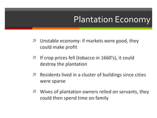 Plantation Economy
 Unstable economy: if markets were good, they
could make profit
 If crop prices fell (tobacco in 1660’s), it could
destroy the plantation
 Residents lived in a cluster of buildings since cities
were sparse
 Wives of plantation owners relied on servants, they
could then spend time on family
 
