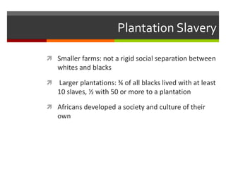 Plantation Slavery
 Smaller farms: not a rigid social separation between
whites and blacks
 Larger plantations: ¾ of all blacks lived with at least
10 slaves, ½ with 50 or more to a plantation
 Africans developed a society and culture of their
own
 