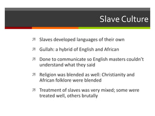 Slave Culture
 Slaves developed languages of their own
 Gullah: a hybrid of English and African
 Done to communicate so English masters couldn’t
understand what they said
 Religion was blended as well: Christianity and
African folklore were blended
 Treatment of slaves was very mixed; some were
treated well, others brutally
 