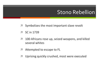 Stono Rebellion
 Symbolizes the most important slave revolt
 SC in 1739
 100 Africans rose up, seized weapons, and killed
several whites
 Attempted to escape to FL
 Uprising quickly crushed, most were executed
 