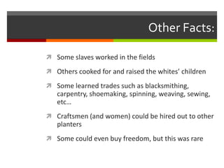 Other Facts:
 Some slaves worked in the fields
 Others cooked for and raised the whites’ children
 Some learned trades such as blacksmithing,
carpentry, shoemaking, spinning, weaving, sewing,
etc…
 Craftsmen (and women) could be hired out to other
planters
 Some could even buy freedom, but this was rare
 