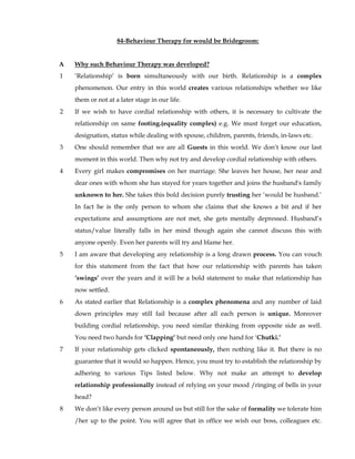 84-Behaviour Therapy for would be Bridegroom: 
A Why such Behaviour Therapy was developed? 
1 ‘Relationship’ is born simultaneously with our birth. Relationship is a complex 
phenomenon. Our entry in this world creates various relationships whether we like 
them or not at a later stage in our life. 
2 If we wish to have cordial relationship with others, it is necessary to cultivate the 
relationship on same footing.(equality complex) e.g. We must forget our education, 
designation, status while dealing with spouse, children, parents, friends, in-laws etc. 
3 One should remember that we are all Guests in this world. We don’t know our last 
moment in this world. Then why not try and develop cordial relationship with others. 
4 Every girl makes compromises on her marriage. She leaves her house, her near and 
dear ones with whom she has stayed for years together and joins the husband's family 
unknown to her. She takes this bold decision purely trusting her ‘would be husband.’ 
In fact he is the only person to whom she claims that she knows a bit and if her 
expectations and assumptions are not met, she gets mentally depressed. Husband’s 
status/value literally falls in her mind though again she cannot discuss this with 
anyone openly. Even her parents will try and blame her. 
5 I am aware that developing any relationship is a long drawn process. You can vouch 
for this statement from the fact that how our relationship with parents has taken 
‘swings’ over the years and it will be a bold statement to make that relationship has 
now settled. 
6 As stated earlier that Relationship is a complex phenomena and any number of laid 
down principles may still fail because after all each person is unique. Moreover 
building cordial relationship, you need similar thinking from opposite side as well. 
You need two hands for ‘Clapping’ but need only one hand for ‘Chutki.’ 
7 If your relationship gets clicked spontaneously, then nothing like it. But there is no 
guarantee that it would so happen. Hence, you must try to establish the relationship by 
adhering to various Tips listed below. Why not make an attempt to develop 
relationship professionally instead of relying on your mood /ringing of bells in your 
head? 
8 We don’t like every person around us but still for the sake of formality we tolerate him 
/her up to the point. You will agree that in office we wish our boss, colleagues etc. 
 