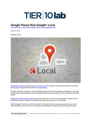 Google Places Now Google+ Local
http://tier10lab.com/2012/06/14/google-places-now-googleplus-local/

June 14, 2012   	
  
By Molly Troha




Google has replaced Google Places with Google+ Local. Google+ Local allows businesses to combine
their Google+ Page with their location on Google Maps.

Google+ users can now rate, review and upload photos for various businesses and locations. Users get
personalized recommendations, see what places their friends have rated, and can help others find great
places.

Google has combined forces with Zagat to allow the user to see more comprehensive reviews of local
businesses based on Zagat's 30-point scoring system and summary of user reviews.

Within Google+, the new "Local" tab, located on the right-hand side, encourages users to learn more
about the places around them. For example, by searching for a restaurant or store through the tab, a



	
  
 