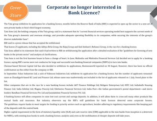 Cover
Story

Corporate no longer interested in
Bank Licence?

The Tata group withdrew its application for a banking licence, months before the Reserve Bank of India (RBI) is expected to open up the sector to a new set of
new private banks in Asia’s third largest economy.

Tata Sons Ltd, the holding company of the Tata group, said in a statement that its “current financial services operating model best supports the current needs of

the Tata group’s domestic and overseas strategy, and provides adequate operating flexibility to its companies, while securing the interests of the group’s
diverse stakeholder base”.

RBI said in a press release that has accepted the withdrawal.

That leaves 25 applicants, including the Aditya Birla Group, the Bajaj Group and Anil Ambani’s Reliance Group, in the race for a banking licence.

Tata Sons added in its statement that said it had written to RBI on withdrawing the application after a detailed evaluation of the “guidelines for licensing of new
banks in the private sector” and analysis of clarifications.

Tata Sons is not the first business house to have a change of heart. In June, Mahindra and Mahindra Financial Services Ltd decided not to apply for a banking
licence, saying RBI’s norms were not conducive for large and successful non-banking financial companies (NBFCs) to turn into banks.

Chennai-based Shriram Capital Ltd has also decided to withdraw its applications, Businessworld reported on 30 August. However, there has been no official
confirmation on this either from the company or RBI.

In September, Value Industries Ltd, a unit of Videocon Industries Ltd, withdrew its application for a banking licence, but the number of applicants remained

same as Chandigarh-based KC Land and Finance Ltd, whose name was inadvertently not included in the list of applicants released on 1 July, found place in the
list.

Other companies that are in the race for a new banking licence include L&T Finance Holdings Ltd, Religare Enterprises Ltd, IDFC Ltd, Indiabulls Housing
Finance Ltd, India Infoline Ltd, Magma Fincorp Ltd, Edelweiss Financial Services Ltd, India Post—the Indian government’s postal department—and micro

lenders Bandhan Financial Services Pvt. Ltd and Janalakshmi Financial Services Pvt. Ltd.

A banking licence will allow companies to raise low-cost current and savings deposits. In addition, it will allow them to cross-sell many other products like
mutual funds and insurance. But industry observers say the RBI's stiff guidelines for bank licences deterred some corporate houses.

The guidelines require banks to meet targets for lending to priority sectors such as agriculture, besides adhering to regulatory requirements like keeping part
of the deposits with the central bank.

Higher capital requirement in the form of statutory liquidity ratio (SLR) and cash reserve ratio (CRR) applicable to the new banks from inception is a deterrent

for NBFCs, with existing loan books to seek a banking licence, analysts said, even as the mobilization of cheaper deposits will take years.

 