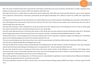 Cover
Story
CRR is the portion of deposits banks need to park with the central bank on which they do not earn any interest, and SLR refers to a bank’s compulsory bond
holding. Currently, banks need to maintain a CRR of 4% of deposits, while SLR is 23%.

New banks will also have to comply with the so-called priority sector lending under which 40% of the money loaned by banks has to go to certain segments

such as agriculture, small businesses, retail traders, professionals and self-employed individuals. This is difficult to achieve for an NBFC with a large balance
sheet.

According to the licensing norms, the new bank will have to be listed within three years and the promoters’ shareholding must come down to 40%. Within 10
years, this holding must be further pared to 20%, and by the 12th year 15%. This is also a deterrent, many analysts said, as the promoters will not be able to
reap the benefit of the value they create.

This apart, RBI’s inclination to offer a banking licence on tap may prompt some of the companies opt out of the banking race for now as they can always apply
later, experts said. Until this round, new bank licensing has been once-in-a-decade affair.

In the first round, RBI issued licenses to 10 private sector banks in 1994, shortly after the nation embraced economic liberalization under the P.V. Narasimha

Rao-led Congress government. In the second round, licences were issued to two banks—Yes Bank Ltd and Kotak Mahindra Bank Ltd—in 2004.

“Between 2010 and now, a lot has changed in terms of economic landscape and in terms of expectation of regulatory changes in the baking sector,” said Shinjini
Kumar, director (banking regulations) at audit firm PricewaterhouseCoopers Pvt. Ltd.

“The stress around timing may also reduce because there is also a talk of on-tap licensing, In this backdrop, different players may choose different strategy.”
Tata Sons said it is hopeful that RBI will issue banking licences on tap.

“We hope that RBI and the ministry of finance will periodically issue banking licences. We shall continue to monitor developments in this space with great
interest and look forward to participating in the banking sector at an appropriate time,” Tata Sons spokesman Debasis Ray said.

The apex bank started the process of issuing new bank licences after former finance minister Pranab Mukherjee, in his February 2010 budget speech,

announced that the country’s central bank would open up the sector and issue fresh banking licences with an objective to spread banking services in a nation
where roughly 50% of adult population does not have access to banking services.

RBI issued the guidelines on new banking licence on 22 February and set a 1 July deadline for applications. A panel, headed by former RBI governor BimalJalan,
will scrutinize the applications after the central bank screens them.

The February guidelines required new banks to operate under a non-operative financial holding company (NOFHC) and bring in a minimum capital of Rs.500
crore.

 