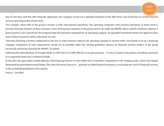 Cover
Story

Ray of Tata Sons said that after filing the application, the company carried out a detailed evaluation of the RBI norms and found that its current financial
services operating model suited it best.

“For example, about 64% of the group’s revenue is from international operations. The operating companies with overseas operations at times need to
provide financing solutions to their customers. Since all financing companies in the group need to be under the NOFHC, there could be situations, wherein a

given country is not a priority for the proposed bank but extremely important for an operating company. An equitable framework needs to be agreed on how
some of these situations will be addressed,” he said.

“Overseas financing is further complicated as the law in some countries requires the operating company to partner with a local bank to set up a financing

company. Compliance of such requirements would not be possible under the existing guidelines wherein all financial services entities in the group
necessarily need to be owned by the NOFHC,” he added.

Following the nationalization of 14 larger banks in 1969 and six in 1980, RBI has so far given licences
of a cooperative bank into a commercial bank.

to only 12 banks in two phases, including conversion

In the past, the apex bank’s stated objective behind giving licences to new banks was to introduce competition in the banking sector, which was largely
dominated by government-owned banks. This time, the prime focus is to
to the un-banked population in the country.

Source: - Live Mint

promote so-called financial inclusion, or increasing the reach of financial services

 