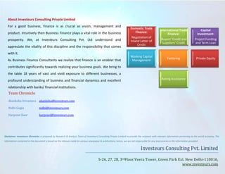 About Investeurs Consulting Private Limited
For a good business, finance is as crucial as vision, management and
product. Intuitively then Business Finance plays a vital role in the business
prosperity. We, at Investeurs Consulting Pvt. Ltd understand and
appreciate the vitality of this discipline and the responsibility that comes
with it.
As Business Finance Consultants we realize that finance is an enabler that

Domestic Trade
Finance:
Negotiation of
Inland Letter of
Credit
Working Capital
Management

International Trade
Finance:

Capital
Investment:

Buyers’ Credit and
Suppliers’ Credit

Project Funding
and Term Loan

Factoring

Private Equity

contributes significantly towards realizing your business goals. We bring to
the table 18 years of vast and vivid exposure to different businesses, a
profound understanding of business and financial dynamics and excellent

Team Chronicle

Rating Assistance

relationship with banks/ financial institutions.
Akanksha Srivastava akanksha@investeurs.com
Nidhi Gogia

Harpreet Kaur

nidhi@investeurs.com

harpreet@investeurs.com

Investeurs Consulting Pvt. Limited

Disclaimer: Investeurs Chronicles is prepared by Research & Analysis Team of Investeurs Consulting Private Limited to provide the recipient with relevant information pertaining to the world economy. The
information contained in the document is based on the releases made by various newspaper & publications; hence, we are not responsible for any inaccuracies in the information provided.

S-26, 27, 28, 3rdFloor,Veera Tower, Green Park Ext. New Delhi-110016,
www.investeurs.com

 