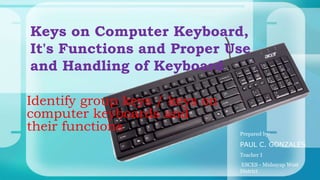 Identify group keys / keys on
computer keyboards and
their functions
Keys on Computer Keyboard,
It's Functions and Proper Use
and Handling of Keyboard
Prepared by:
PAUL C. GONZALES
Teacher I
ESCES - Midsayap West
District
 