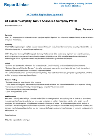 Find Industry reports, Company profiles
ReportLinker                                                                       and Market Statistics



                                         >> Get this Report Now by email!

84 Lumber Company: SWOT Analysis & Company Profile
Published on March 2010

                                                                                                             Report Summary

Synopsis
WMI's 84 Lumber Company contains a company overview, key facts, locations and subsidiaries, news and events as well as a SWOT
analysis of the company.


Summary
This SWOT Analysis company profile is a crucial resource for industry executives and anyone looking to quickly understand the key
information concerning 84 Lumber Company's business.


WMI's '84 Lumber Company SWOT Analysis & Company Profile' reports utilize a wide range of primary and secondary sources,
which are analyzed and presented in a consistent and easily accessible format. WMI strictly follows a standardized research
methodology to ensure high levels of data quality and these characteristics guarantee a unique report.


Scope
' Examines and identifies key information and issues about (84 Lumber Company) for business intelligence requirements
' Studies and presents 84 Lumber Company's strengths, weaknesses, opportunities (growth potential) and threats (competition).
Strategic and operational business information is objectively reported.
' The profile contains business operations, the company history, major products and services, prospects, key competitors, structure
and key employees, locations and subsidiaries.


Reasons To Buy
' Quickly enhance your understanding of the company.
' Obtain details and analysis of the market and competitors as well as internal and external factors which could impact the industry.
' Increase business/sales activities by understanding your competitors' businesses better.
' Recognize potential partnerships and suppliers.
' Obtain yearly profitability figures


Key Highlights
84 Lumber Company (84 Lumber) is a privately-held supplier of building materials. The company sells its products to re-modelers,
renovators, and professional residential and commercial contractors. In addition, the company provides sales to do-it-yourself
customers. 84 Lumber operates in 281 locations across the US through its stores. The company also offers various services to
contractors. The services portfolio comprises travel services, lending and credit, insurance and builder plan services. In addition, the
company manufactures wall panels, floor and roof tresses, and offers pre engineered metal buildings. 84 Lumber is headquartered in
Pennsylvania, US.


News Headlines


84 Lumber expects better sales figure




84 Lumber Company: SWOT Analysis & Company Profile                                                                               Page 1/4
 