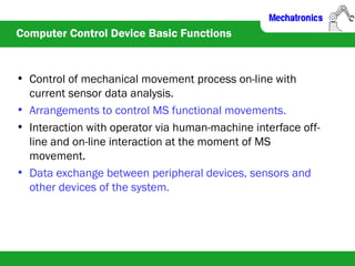 Computer Control Device Basic Functions
• Control of mechanical movement process on-line with
current sensor data analysis.
• Arrangements to control MS functional movements.
• Interaction with operator via human-machine interface off-
line and on-line interaction at the moment of MS
movement.
• Data exchange between peripheral devices, sensors and
other devices of the system.
 