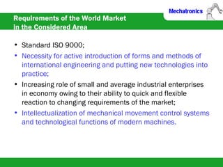 Requirements of the World Market
in the Considered Area
• Standard ISO 9000;
• Necessity for active introduction of forms and methods of
international engineering and putting new technologies into
practice;
• Increasing role of small and average industrial enterprises
in economy owing to their ability to quick and flexible
reaction to changing requirements of the market;
• Intellectualization of mechanical movement control systems
and technological functions of modern machines.
 