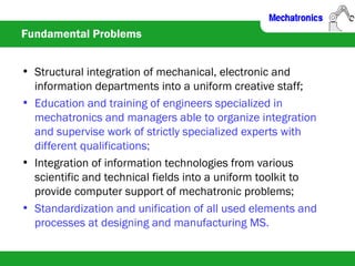 Fundamental Problems
• Structural integration of mechanical, electronic and
information departments into a uniform creative staff;
• Education and training of engineers specialized in
mechatronics and managers able to organize integration
and supervise work of strictly specialized experts with
different qualifications;
• Integration of information technologies from various
scientific and technical fields into a uniform toolkit to
provide computer support of mechatronic problems;
• Standardization and unification of all used elements and
processes at designing and manufacturing MS.
 