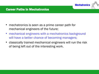 Career Paths in Mechatronics
• mechatronics is seen as a prime career path for
mechanical engineers of the future;
• mechanical engineers with a mechatronics background
will have a better chance of becoming managers;
• classically trained mechanical engineers will run the risk
of being left out of the interesting work.
 