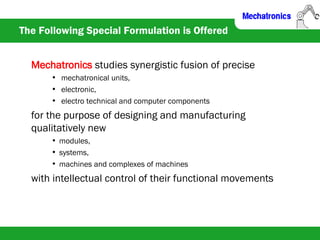 The Following Special Formulation is Offered
Mechatronics studies synergistic fusion of precise
• mechatronical units,
• electronic,
• electro technical and computer components
for the purpose of designing and manufacturing
qualitatively new
• modules,
• systems,
• machines and complexes of machines
with intellectual control of their functional movements
 