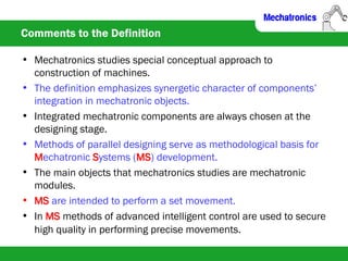 Comments to the Definition
• Mechatronics studies special conceptual approach to
construction of machines.
• The definition emphasizes synergetic character of components’
integration in mechatronic objects.
• Integrated mechatronic components are always chosen at the
designing stage.
• Methods of parallel designing serve as methodological basis for
Mechatronic Systems (MS) development.
• The main objects that mechatronics studies are mechatronic
modules.
• MS are intended to perform a set movement.
• In MS methods of advanced intelligent control are used to secure
high quality in performing precise movements.
 