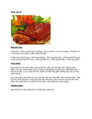 Thỏ rô-ti




Nguyên liệu:

2 đùi thỏ, 1 thìa cà-phê ngũ vị hương, 1/2 củ cà rốt, 1/2 củ cải trắng, 2 ổ bánh mì,
1 thìa súp rượu trắng, 2 bát nước dừa tươi.

2 thìa súp nước tương, 2 thìa súp đường, 1 thìa súp bột nêm, 1 thìa cà-phê tỏi xay,
1 thìa cà-phê hành tím xay. 2 thìa súp dầu ăn, 1 thìa cà-phê tiêu, 1 thìa súp giấm.

Thực hiện:

Rửa thịt thỏ qua rượu trắng, vớt ra để ráo, ướp với chút bột nêm, đường, tiêu,
hành, tỏi xay, nước tương, ngũ vị hương, để khoảng 15 phút cho ngấm đều gia vị.
Gọt vỏ cà-rốt, củ cải, bào sợi nhỏ, ngâm với hỗn hợp giấm đường sao cho vị chua,
ngọt vừa ăn.

Đun nóng dầu, phi thơm tỏi, cho thịt thỏ vào rán vàng đều, vớt ra để ráo dầu. Tiếp
tục cho nước ướp thỏ, nước dừa tươi vào chảo dầu, đun vừa sôi, cho thịt thỏ vào
chảo, đun dưới lửa liu riu đến khi thịt chín, nước sánh lại, nhấc xuống.

Thưởng thức:

Dọn thịt thỏ ra đĩa, dùng kèm với đồ chua, bánh mì.
 