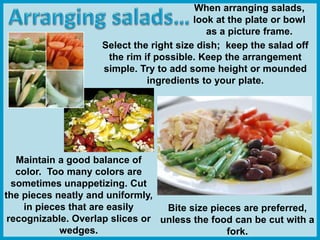 When arranging salads,
look at the plate or bowl
as a picture frame.
Maintain a good balance of
color. Too many colors are
sometimes unappetizing. Cut
the pieces neatly and uniformly,
in pieces that are easily
recognizable. Overlap slices or
wedges.
Bite size pieces are preferred,
unless the food can be cut with a
fork.
Select the right size dish; keep the salad off
the rim if possible. Keep the arrangement
simple. Try to add some height or mounded
ingredients to your plate.
 