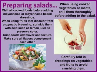 When using cooked
vegetables or meats,
chill them thoroughly
before adding to the salad.
Chill all cooked foods before adding
mayonnaise or mayonnaise-based
dressings.
When using fruits that discolor from
enzymatic browning, sprinkle them
with acid such as lemon juice to
preserve color.
Crisp foods add flavor and texture.
Make sure all flavors complement
each other.
Carefully fold in
dressings on vegetables
and fruits to avoid
crushing them.
 