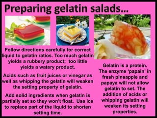 Follow directions carefully for correct
liquid to gelatin ratios. Too much gelatin
yields a rubbery product; too little
yields a watery product.
Acids such as fruit juices or vinegar as
well as whipping the gelatin will weaken
the setting property of gelatin.
Add solid ingredients when gelatin is
partially set so they won’t float. Use ice
to replace part of the liquid to shorten
setting time.
Gelatin is a protein.
The enzyme ‘papain’ in
fresh pineapple and
papaya will not allow
gelatin to set. The
addition of acids or
whipping gelatin will
weaken its setting
properties.
 