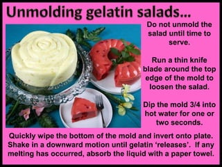 Do not unmold the
salad until time to
serve.
Run a thin knife
blade around the top
edge of the mold to
loosen the salad.
Dip the mold 3/4 into
hot water for one or
two seconds.
Quickly wipe the bottom of the mold and invert onto plate.
Shake in a downward motion until gelatin ‘releases’. If any
melting has occurred, absorb the liquid with a paper towel.
 
