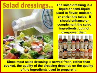 The salad dressing is a
liquid or semi-liquid
used to flavor, moisten,
or enrich the salad. It
should enhance or
complement the salad
ingredients, but not
overpower them.
Since most salad dressing is served fresh, rather than
cooked, the quality of the dressing depends on the quality
of the ingredients used to prepare it.
 