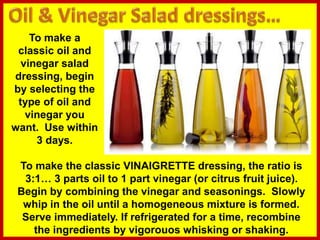 To make a
classic oil and
vinegar salad
dressing, begin
by selecting the
type of oil and
vinegar you
want. Use within
3 days.
To make the classic VINAIGRETTE dressing, the ratio is
3:1… 3 parts oil to 1 part vinegar (or citrus fruit juice).
Begin by combining the vinegar and seasonings. Slowly
whip in the oil until a homogeneous mixture is formed.
Serve immediately. If refrigerated for a time, recombine
the ingredients by vigorouos whisking or shaking.
 
