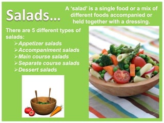 A ‘salad’ is a single food or a mix of
different foods accompanied or
held together with a dressing.
There are 5 different types of
salads:
Appetizer salads
Accompaniment salads
Main course salads
Separate course salads
Dessert salads
 