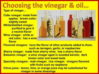 Type of vinegar…
Cider vinegar: made from
apples; brown color;
slightly sweet
White/distilled vinegar:
purified to give it
a neutral flavor
Wine vinegar: white or
red color; has a wine
flavor
Flavored vinegars: have the flavor of other products added to them,
such as tarragon, garlic, or raspberries
Sherry vinegar: made from sherry wine; has a sherry flavor
Balsamic vinegar: a wine vinegar aged in wooded barrels; dark
brown color and sweet taste
Specialty vinegars: malt vinegar; rice vinegar; vinegars flavored
with fruits such as raspberry
Citrus juice: lemon, lime, or orange juice may be substituted for
vinegar in some dressings
 