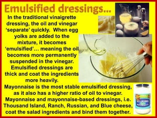 In the traditional vinaigrette
dressing, the oil and vinegar
‘separate’ quickly. When egg
yolks are added to the
mixture, it becomes
‘emulsified’… meaning the oil
becomes more permanently
suspended in the vinegar.
Emulsified dressings are
thick and coat the ingredients
more heavily.
Mayonnaise is the most stable emulsified dressing,
as it also has a higher ratio of oil to vinegar.
Mayonnaise and mayonnaise-based dressings, i.e.
Thousand Island, Ranch, Russian, and Blue cheese,
coat the salad ingredients and bind them together.
 