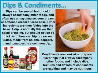 Dips can be served hot or cold,
always accompany other foods, and
often use a mayonnaise, sour cream,
or softened cream cheese base. Other
ingredients are then folded into the
base. A dip is normally thicker than
salad dressing, but should not be so
thick as to break a chip or cracker.
Salsa, made from onions, peppers,
and tomatoes, is a common dip.
Condiments are cooked or prepared
flavorings that always accompany
other foods, and include dips.
Textures and flavors of condiments
are exciting and may be nutritious.
 