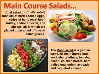 Chef salad (or Chef's salad)
consists of hard-cooked eggs,
strips of ham, roast beef,
turkey, and/or chicken, and
cheese, all of which are
placed upon a bed of tossed
salad greens.
The Cobb salad is a garden
salad. Its main ingredients
are iceberg lettuce, tomato,
bacon, chicken breast, hard-
boiled egg, onion, avocado,
and roquefort cheese.
 