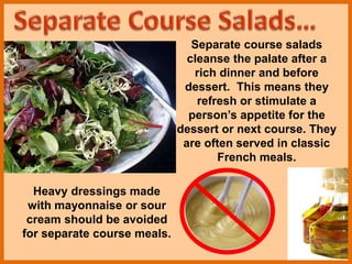 Separate course salads
cleanse the palate after a
rich dinner and before
dessert. This means they
refresh or stimulate a
person’s appetite for the
dessert or next course. They
are often served in classic
French meals.
Heavy dressings made
with mayonnaise or sour
cream should be avoided
for separate course meals.
 