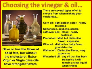 There are several types of oil to
choose from when making your
vinaigrette…
Corn oil: light golden color; nearly
tasteless
Cottonseed, soybean, canola,
safflower oils: bland; nearly
tasteless
Peanut oil: Mild, but distinctive
flavor; expensive
Olive oil: distinctive fruity flavor;
greenish color
Walnut oil: Distinctive flavor; very
expensive
Winterized oil: any oil that has been
treated so it will
remain a clear liquid
when chilled
Olive oil has the flavor of
solid fats, but without
the cholesterol. Extra-
Virgin or Virgin olive oils
have strongest flavors.
 