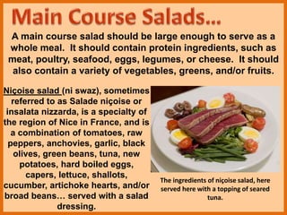 A main course salad should be large enough to serve as a
whole meal. It should contain protein ingredients, such as
meat, poultry, seafood, eggs, legumes, or cheese. It should
also contain a variety of vegetables, greens, and/or fruits.
Niçoise salad (ni swaz), sometimes
referred to as Salade niçoise or
insalata nizzarda, is a specialty of
the region of Nice in France, and is
a combination of tomatoes, raw
peppers, anchovies, garlic, black
olives, green beans, tuna, new
potatoes, hard boiled eggs,
capers, lettuce, shallots,
cucumber, artichoke hearts, and/or
broad beans… served with a salad
dressing.
The ingredients of niçoise salad, here
served here with a topping of seared
tuna.
 