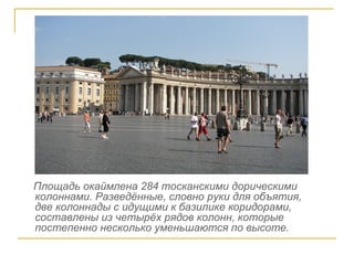 Площадь окаймлена 284 тосканскими дорическими колоннами. Разведённые, словно руки для объятия,  две колоннады с идущими к базилике коридорами, составлены из четырёх рядов колонн, которые постепенно несколько уменьшаются по высоте. 